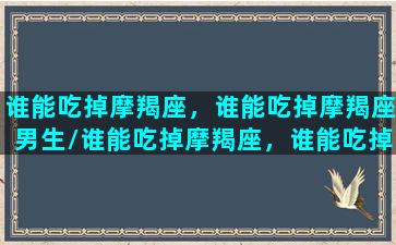 谁能吃掉摩羯座，谁能吃掉摩羯座男生/谁能吃掉摩羯座，谁能吃掉摩羯座男生-我的网站