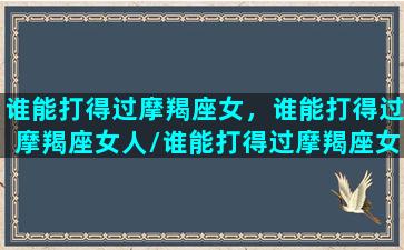 谁能打得过摩羯座女，谁能打得过摩羯座女人/谁能打得过摩羯座女，谁能打得过摩羯座女人-我的网站