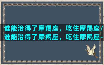 谁能治得了摩羯座，吃住摩羯座/谁能治得了摩羯座，吃住摩羯座-我的网站