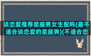 谈恋爱推荐星座男女生配吗(最不适合谈恋爱的星座男)(不适合恋爱的三大星座)