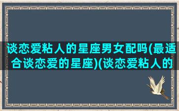 谈恋爱粘人的星座男女配吗(最适合谈恋爱的星座)(谈恋爱粘人的男生)