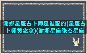 谢娜星座占卜师是谁配的(星座占卜师黄念念)(谢娜星座张杰星座)