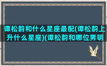 谭松韵和什么星座最配(谭松韵上升什么星座)(谭松韵和哪位男明星关系最好)