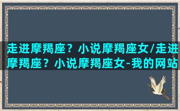 走进摩羯座？小说摩羯座女/走进摩羯座？小说摩羯座女-我的网站(怎样走进摩羯座的内心)