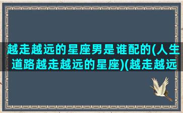 越走越远的星座男是谁配的(人生道路越走越远的星座)(越走越远啥意思)