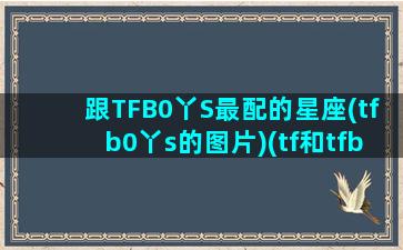 跟TFB0丫S最配的星座(tfb0丫s的图片)(tf和tfboys)