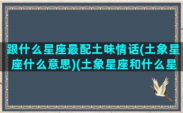 跟什么星座最配土味情话(土象星座什么意思)(土象星座和什么星座配)