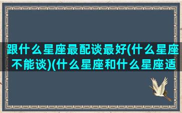 跟什么星座最配谈最好(什么星座不能谈)(什么星座和什么星座适合恋爱)