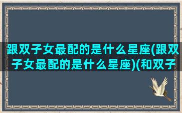 跟双子女最配的是什么星座(跟双子女最配的是什么星座)(和双子女配对的星座)