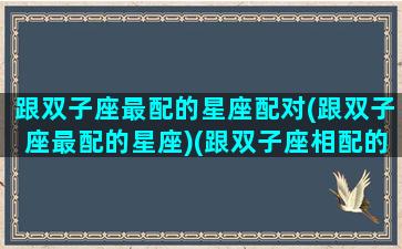 跟双子座最配的星座配对(跟双子座最配的星座)(跟双子座相配的星座)