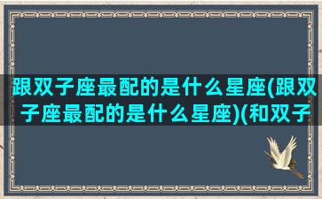 跟双子座最配的是什么星座(跟双子座最配的是什么星座)(和双子座最配的三大星座)