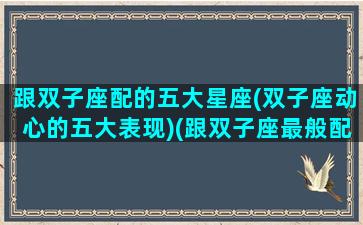 跟双子座配的五大星座(双子座动心的五大表现)(跟双子座最般配的星座)