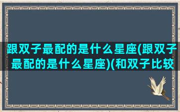 跟双子最配的是什么星座(跟双子最配的是什么星座)(和双子比较配的星座)