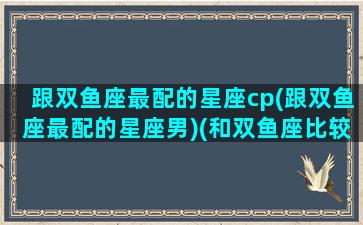 跟双鱼座最配的星座cp(跟双鱼座最配的星座男)(和双鱼座比较搭配的星座)