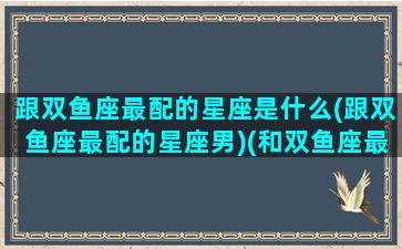 跟双鱼座最配的星座是什么(跟双鱼座最配的星座男)(和双鱼座最配的三大星座)