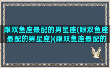 跟双鱼座最配的男星座(跟双鱼座最配的男星座)(跟双鱼座最配的星座排行)