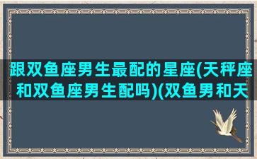 跟双鱼座男生最配的星座(天秤座和双鱼座男生配吗)(双鱼男和天秤男哪个更渣)