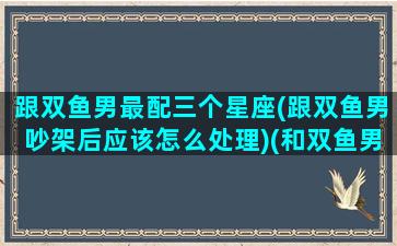 跟双鱼男最配三个星座(跟双鱼男吵架后应该怎么处理)(和双鱼男配对的星座)