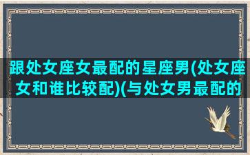 跟处女座女最配的星座男(处女座女和谁比较配)(与处女男最配的星座)