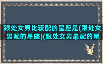 跟处女男比较配的星座是(跟处女男配的星座)(跟处女男最配的星座)