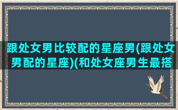 跟处女男比较配的星座男(跟处女男配的星座)(和处女座男生最搭的女生)