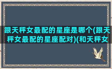 跟天秤女最配的星座是哪个(跟天秤女最配的星座配对)(和天秤女最配的是什么星座)