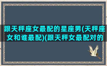 跟天秤座女最配的星座男(天秤座女和谁最配)(跟天秤女最配对的星座)