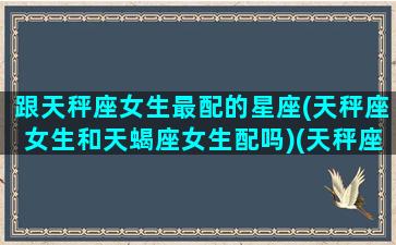 跟天秤座女生最配的星座(天秤座女生和天蝎座女生配吗)(天秤座女生与天蝎座女生)