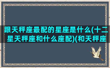 跟天秤座最配的星座是什么(十二星天秤座和什么座配)(和天秤座般配的星座)