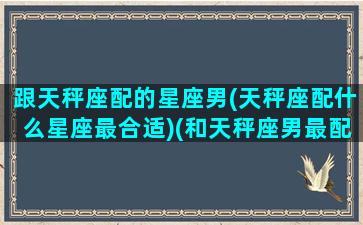 跟天秤座配的星座男(天秤座配什么星座最合适)(和天秤座男最配的星座配对)