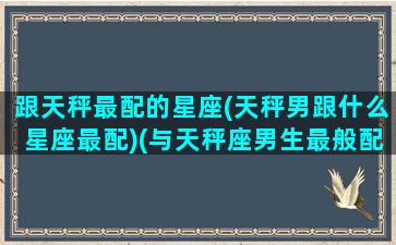 跟天秤最配的星座(天秤男跟什么星座最配)(与天秤座男生最般配的星座)