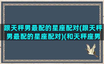 跟天秤男最配的星座配对(跟天秤男最配的星座配对)(和天秤座男生最配的星座女生)