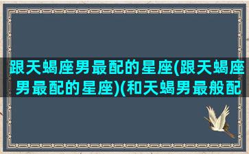 跟天蝎座男最配的星座(跟天蝎座男最配的星座)(和天蝎男最般配的星座女)