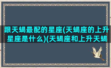 跟天蝎最配的星座(天蝎座的上升星座是什么)(天蝎座和上升天蝎座)