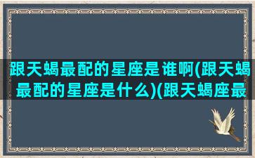 跟天蝎最配的星座是谁啊(跟天蝎最配的星座是什么)(跟天蝎座最配的是哪个星座)