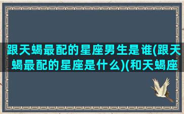 跟天蝎最配的星座男生是谁(跟天蝎最配的星座是什么)(和天蝎座最配的星座男)