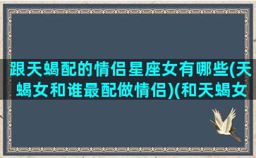 跟天蝎配的情侣星座女有哪些(天蝎女和谁最配做情侣)(和天蝎女最搭配的星座)