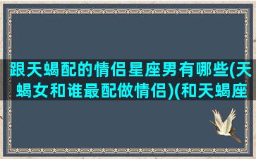 跟天蝎配的情侣星座男有哪些(天蝎女和谁最配做情侣)(和天蝎座男匹配的星座女)