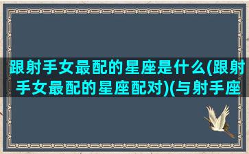 跟射手女最配的星座是什么(跟射手女最配的星座配对)(与射手座女生最般配的男生星座)