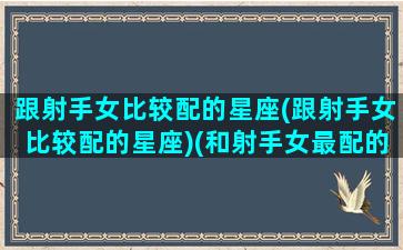 跟射手女比较配的星座(跟射手女比较配的星座)(和射手女最配的星座女)