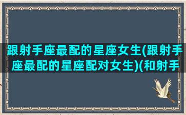 跟射手座最配的星座女生(跟射手座最配的星座配对女生)(和射手座最般配的星座是哪个)