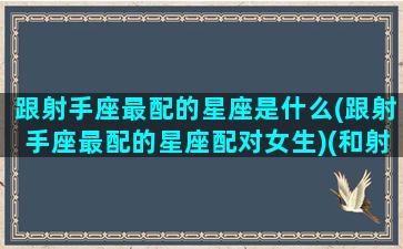 跟射手座最配的星座是什么(跟射手座最配的星座配对女生)(和射手座最配的星座)