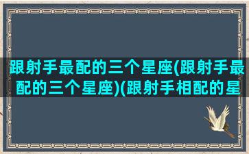 跟射手最配的三个星座(跟射手最配的三个星座)(跟射手相配的星座)