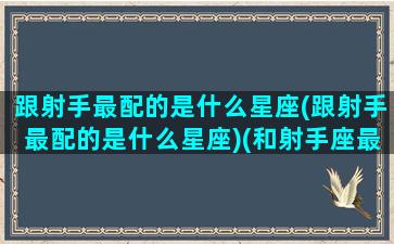 跟射手最配的是什么星座(跟射手最配的是什么星座)(和射手座最配的是什么)