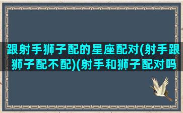 跟射手狮子配的星座配对(射手跟狮子配不配)(射手和狮子配对吗)