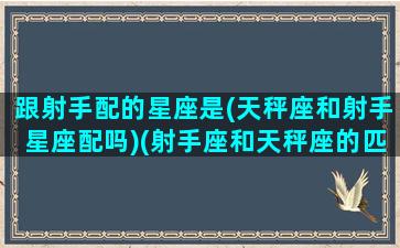 跟射手配的星座是(天秤座和射手星座配吗)(射手座和天秤座的匹配度)