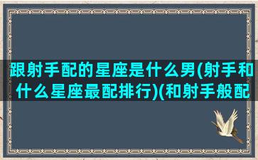 跟射手配的星座是什么男(射手和什么星座最配排行)(和射手般配的星座)