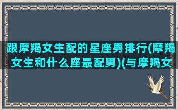 跟摩羯女生配的星座男排行(摩羯女生和什么座最配男)(与摩羯女最配的星座男)