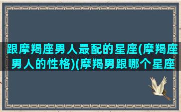 跟摩羯座男人最配的星座(摩羯座男人的性格)(摩羯男跟哪个星座最配对)