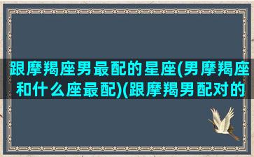 跟摩羯座男最配的星座(男摩羯座和什么座最配)(跟摩羯男配对的星座配对)